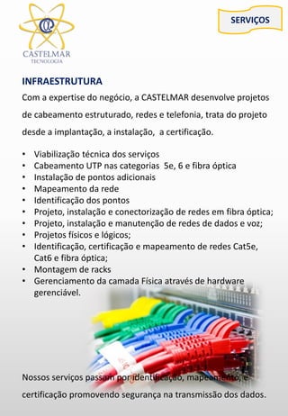 SERVIÇOS
INFRAESTRUTURA
Com a expertise do negócio, a CASTELMAR desenvolve projetos
de cabeamento estruturado, redes e telefonia, trata do projeto
desde a implantação, a instalação, a certificação.
• Viabilização técnica dos serviços
• Cabeamento UTP nas categorias 5e, 6 e fibra óptica
• Instalação de pontos adicionais
• Mapeamento da rede
• Identificação dos pontos
• Projeto, instalação e conectorização de redes em fibra óptica;
• Projeto, instalação e manutenção de redes de dados e voz;
• Projetos físicos e lógicos;
• Identificação, certificação e mapeamento de redes Cat5e,
Cat6 e fibra óptica;
• Montagem de racks
• Gerenciamento da camada Física através de hardware
gerenciável.
Nossos serviços passam por identificação, mapeamento, e
certificação promovendo segurança na transmissão dos dados.
 