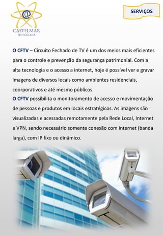 O CFTV – Circuito Fechado de TV é um dos meios mais eficientes
para o controle e prevenção da segurança patrimonial. Com a
alta tecnologia e o acesso a internet, hoje é possível ver e gravar
imagens de diversos locais como ambientes residenciais,
coorporativos e até mesmo públicos.
SERVIÇOS
O CFTV possibilita o monitoramento de acesso e movimentação
de pessoas e produtos em locais estratégicos. As imagens são
visualizadas e acessadas remotamente pela Rede Local, Internet
e VPN, sendo necessário somente conexão com Internet (banda
larga), com IP fixo ou dinâmico.
 