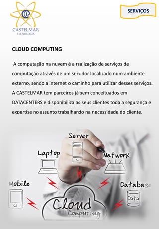 SERVIÇOS
CLOUD COMPUTING
A computação na nuvem é a realização de serviços de
computação através de um servidor localizado num ambiente
externo, sendo a internet o caminho para utilizar desses serviços.
A CASTELMAR tem parceiros já bem conceituados em
DATACENTERS e disponibiliza ao seus clientes toda a segurança e
expertise no assunto trabalhando na necessidade do cliente.
 