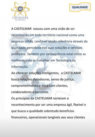 QUALIDADE
A CASTELMAR nasceu com uma visão de ser
reconhecida em todo território nacional como uma
empresa sólida, confiável sendo referência através da
qualidade, percebida nas suas soluções e serviços
prestados. Também por consequência estar entre as
melhores para se trabalhar em Tecnologia da
Informação.
Ao oferecer soluções inteligentes, a CASTELMAR
busca relações duradouras, senso de justiça,
comprometimento e ética com clientes,
colaboradores e parceiros.
Os princípios da CASTELMAR norteiam o
reconhecimento por ser uma empresa ágil, flexível e
que busca a qualidade sobretudo benefícios
financeiros, operacionais tangíveis aos seus clientes
 