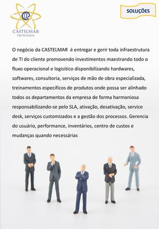 SOLUÇÕES
O negócio da CASTELMAR é entregar e gerir toda infraestrutura
de TI do cliente promovendo investimentos maestrando todo o
fluxo operacional e logisitico disponibilizando hardwares,
softwares, consultoria, serviços de mão de obra especializada,
treinamentos especificos de produtos onde possa ser alinhado
todos os departamentos da empresa de forma harmoniosa
responsabilizando-se pelo SLA, ativação, desativação, service
desk, serviços customizados e a gestão dos processos. Gerencia
do usuário, performance, inventários, centro de custos e
mudanças quando necessárias
 