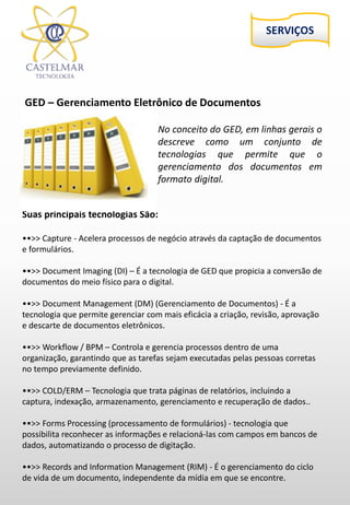 GED – Gerenciamento Eletrônico de Documentos
Suas principais tecnologias São:
••>> Capture - Acelera processos de negócio através da captação de documentos
e formulários.
••>> Document Imaging (DI) – É a tecnologia de GED que propicia a conversão de
documentos do meio físico para o digital.
••>> Document Management (DM) (Gerenciamento de Documentos) - É a
tecnologia que permite gerenciar com mais eficácia a criação, revisão, aprovação
e descarte de documentos eletrônicos.
••>> Workflow / BPM – Controla e gerencia processos dentro de uma
organização, garantindo que as tarefas sejam executadas pelas pessoas corretas
no tempo previamente definido.
••>> COLD/ERM – Tecnologia que trata páginas de relatórios, incluindo a
captura, indexação, armazenamento, gerenciamento e recuperação de dados..
••>> Forms Processing (processamento de formulários) - tecnologia que
possibilita reconhecer as informações e relacioná-las com campos em bancos de
dados, automatizando o processo de digitação.
••>> Records and Information Management (RIM) - É o gerenciamento do ciclo
de vida de um documento, independente da mídia em que se encontre.
No conceito do GED, em linhas gerais o
descreve como um conjunto de
tecnologias que permite que o
gerenciamento dos documentos em
formato digital.
 