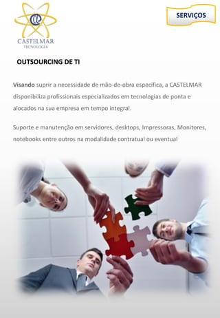 SERVIÇOS
OUTSOURCING DE TI
Visando suprir a necessidade de mão-de-obra específica, a CASTELMAR
disponibiliza profissionais especializados em tecnologias de ponta e
alocados na sua empresa em tempo integral.
Suporte e manutenção em servidores, desktops, Impressoras, Monitores,
notebooks entre outros na modalidade contratual ou eventual
 