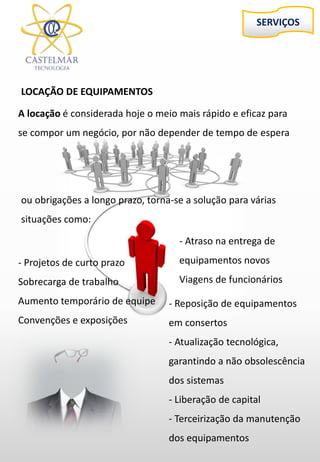 SERVIÇOS
LOCAÇÃO DE EQUIPAMENTOS
A locação é considerada hoje o meio mais rápido e eficaz para
se compor um negócio, por não depender de tempo de espera
- Reposição de equipamentos
em consertos
- Atualização tecnológica,
garantindo a não obsolescência
dos sistemas
- Liberação de capital
- Terceirização da manutenção
dos equipamentos
- Projetos de curto prazo
Sobrecarga de trabalho
Aumento temporário de equipe
Convenções e exposições
- Atraso na entrega de
equipamentos novos
Viagens de funcionários
ou obrigações a longo prazo, torna-se a solução para várias
situações como:
 