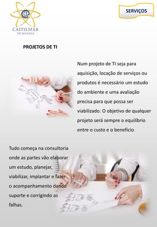 SERVIÇOS
PROJETOS DE TI
Num projeto de TI seja para
aquisição, locação de serviços ou
produtos é necessário um estudo
do ambiente e uma avaliação
precisa para que possa ser
viabilizado. O objetivo de qualquer
projeto será sempre o equilíbrio
entre o custo e o benefício.
Tudo começa na consultoria
onde as partes vão elaborar
um estudo, planejar,
viabilizar, implantar e fazer
o acompanhamento dando
suporte e corrigindo as
falhas.
 