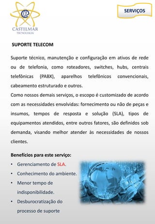 SERVIÇOS
SUPORTE TELECOM
Suporte técnico, manutenção e configuração em ativos de rede
ou de telefonia, como roteadores, switches, hubs, centrais
telefônicas (PABX), aparelhos telefônicos convencionais,
cabeamento estruturado e outros.
Como nossos demais serviços, o escopo é customizado de acordo
com as necessidades envolvidas: fornecimento ou não de peças e
insumos, tempos de resposta e solução (SLA), tipos de
equipamentos atendidos, entre outros fatores, são definidos sob
demanda, visando melhor atender às necessidades de nossos
clientes.
Benefícios para este serviço:
• Gerenciamento de SLA.
• Conhecimento do ambiente.
• Menor tempo de
indisponibilidade.
• Desburocratização do
processo de suporte
 
