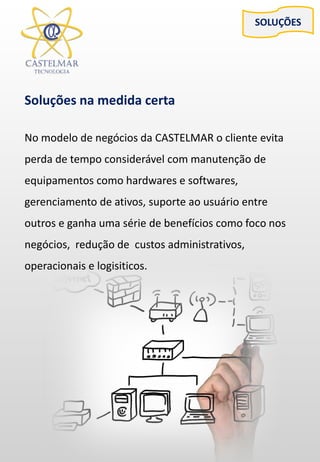 SOLUÇÕES
Soluções na medida certa
No modelo de negócios da CASTELMAR o cliente evita
perda de tempo considerável com manutenção de
equipamentos como hardwares e softwares,
gerenciamento de ativos, suporte ao usuário entre
outros e ganha uma série de benefícios como foco nos
negócios, redução de custos administrativos,
operacionais e logisiticos.
 