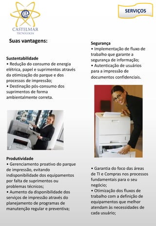 Sustentabilidade
• Redução do consumo de energia
elétrica, papel e suprimentos através
da otimização do parque e dos
processos de impressão;
• Destinação pós-consumo dos
suprimentos de forma
ambientalmente correta.
Produtividade
• Gerenciamento proativo do parque
de impressão, evitando
indisponibilidade dos equipamentos
por falta de suprimentos ou
problemas técnicos;
• Aumento da disponibilidade dos
serviços de impressão através do
planejamento de programas de
manutenção regular e preventiva;
SERVIÇOS
Suas vantagens: Segurança
• Implementação de fluxo de
trabalho que garante a
segurança de informação;
• Autenticação de usuários
para a impressão de
documentos confidenciais.
• Garantia do foco das áreas
de TI e Compras nos processos
fundamentais para o seu
negócio;
• Otimização dos fluxos de
trabalho com a definição de
equipamentos que melhor
atendam às necessidades de
cada usuário;
 