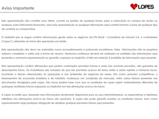 Aviso Importante Esta apresentação não constitui uma oferta, convite ou pedido de qualquer forma, para a subscrição ou compra de ações ou qualquer outro instrumento financeiro, nem esta apresentação ou qualquer informação aqui contida formam a base de qualquer tipo de contrato ou compromisso. O material que se segue contém informações gerais sobre os negócios da LPS Brasil – Consultoria de imóveis S.A. e controladas (“Lopes”), referentes ao início das operações em Goiás. Esta apresentação não deve ser entendida como aconselhamento a potenciais investidores. Estas  informações não se propõem estarem completas e estão sob a forma de resumo. Nenhuma confiança deveria ser realizada na exatidão das informações aqui presentes e nenhuma representação ou garantia, expressa ou implícita, é feita em relação à exatidão da informação aqui presente.  Esta apresentação contém afirmações que podem contemplar previsões futuras e estas são somente previsões, não garantias de desempenho futuro. Os investidores são avisados de que tais previsões acerca do futuro estão e serão sujeitas a inúmeros riscos, incertezas e fatores relacionados às operações e aos ambientes de negócios da Lopes, tais como: pressões competitivas, o desempenho da economia brasileira e da indústria, mudanças em condições de mercado, entre outros fatores presentes nos documentos divulgados pela Lopes. Tais riscos podem fazer com que os resultados da Lopes sejam materialmente diferentes de quaisquer resultados futuros expressos ou implícitos em tais afirmações acerca do futuro. A Lopes acredita que, baseada mas informações atualmente disponíveis para os seus Administradores, as expectativas e hipóteses refletidas nas afirmações acerca do futuro são razoáveis. A Lopes não pode garantir eventos ou resultados futuros, bem como expressamente nega qualquer obrigação de atualizar qualquer previsões futuras aqui presentes. 