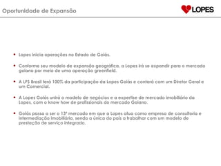 Lopes inicia operações no Estado de Goiás. Conforme seu modelo de expansão geográfica, a Lopes irá se expandir para o mercado goiano por meio de uma operação greenfield. A LPS Brasil terá 100% da participação da Lopes Goiás e contará com um Diretor Geral e um Comercial. A Lopes Goiás unirá o modelo de negócios e a expertise de mercado imobiliário da Lopes, com o know how de profissionais do mercado Goiano. Goiás passa a ser o 13º mercado em que a Lopes atua como empresa de consultoria e intermediação imobiliária, sendo a única do país a trabalhar com um modelo de prestação de serviço integrado. Oportunidade de Expansão 