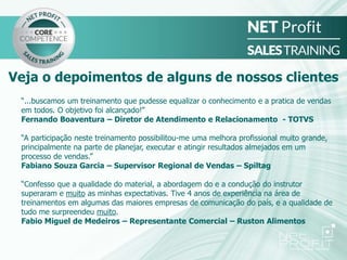 “...buscamos um treinamento que pudesse equalizar o conhecimento e a pratica de vendas
em todos. O objetivo foi alcançado!”
Fernando Boaventura – Diretor de Atendimento e Relacionamento - TOTVS
“A participação neste treinamento possibilitou-me uma melhora profissional muito grande,
principalmente na parte de planejar, executar e atingir resultados almejados em um
processo de vendas.”
Fabiano Souza Garcia – Supervisor Regional de Vendas – Spiltag
“Confesso que a qualidade do material, a abordagem do e a condução do instrutor
superaram e muito as minhas expectativas. Tive 4 anos de experiência na área de
treinamentos em algumas das maiores empresas de comunicação do país, e a qualidade de
tudo me surpreendeu muito.
Fabio Miguel de Medeiros – Representante Comercial – Ruston Alimentos
Veja o depoimentos de alguns de nossos clientes
 