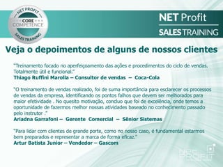 “Treinamento focado no aperfeiçoamento das ações e procedimentos do ciclo de vendas.
Totalmente útil e funcional.”
Thiago Ruffini Marolla – Consultor de vendas – Coca-Cola
“O treinamento de vendas realizado, foi de suma importância para esclarecer os processos
de vendas da empresa, identificando os pontos falhos que devem ser melhorados para
maior efetividade . No quesito motivação, concluo que foi de excelência, onde temos a
oportunidade de fazermos melhor nossas atividades baseado no conhecimento passado
pelo instrutor .”
Ariadna Garrafoni – Gerente Comercial – Sênior Sistemas
“Para lidar com clientes de grande porte, como no nosso caso, é fundamental estarmos
bem preparados e representar a marca de forma eficaz.”
Artur Batista Junior – Vendedor – Gascom
Veja o depoimentos de alguns de nossos clientes
 