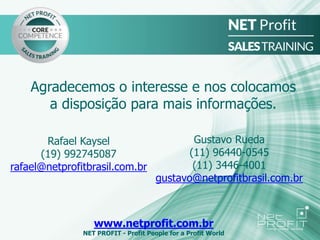 Agradecemos o interesse e nos colocamos
a disposição para mais informações.
www.netprofit.com.br
NET PROFIT - Profit People for a Profit World
Rafael Kaysel
(19) 992745087
rafael@netprofitbrasil.com.br
Gustavo Rueda
(11) 96440-0545
(11) 3446-4001
gustavo@netprofitbrasil.com.br
 