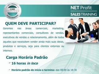 QUEM DEVE PARTICIPAR?
Gerentes nas áreas comerciais, marketing,
representantes comerciais, consultores de vendas,
executivos de vendas e relacionamento, além de todos
aqueles que necessitem vender ainda mais suas ideias,
produtos e serviços, seja para clientes externos ou
internos.
Carga Horária Padrão
16 horas in loco
Horário padrão de inicio e termino: das 08:00 às 18:30
 