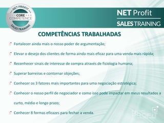 COMPETÊNCIAS TRABALHADAS
Fortalecer ainda mais o nosso poder de argumentação;
Elevar o desejo dos clientes de forma ainda mais eficaz para uma venda mais rápida;
Reconhecer sinais de interesse de compra através de fisiologia humana;
Superar barreiras e contornar objeções;
Conhecer os 3 fatores mais importantes para uma negociação estratégica;
Conhecer o nosso perfil de negociador e como isso pode impactar em meus resultados a
curto, médio e longo prazo;
Conhecer 8 formas eficazes para fechar a venda.
 