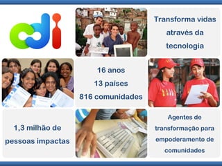 Transforma vidas
                                        através da
                                        tecnologia


                       16 anos
                      13 países
                   816 comunidades

                                        Agentes de
  1,3 milhão de                      transformação para

pessoas impactas                     empoderamento de
                                       comunidades

                                         w w w. c d i l a n . c o m . b r
 