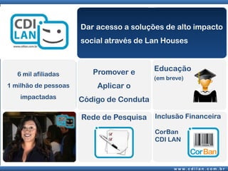 Dar acesso a soluções de alto impacto
                      social através de Lan Houses



                         Promover e       Educação
   6 mil afiliadas
                                          (em breve)
1 milhão de pessoas       Aplicar o
    impactadas        Código de Conduta

                      Rede de Pesquisa    Inclusão Financeira

                                          CorBan
                                          CDI LAN



                                                w w w. c d i l a n . c o m . b r
 