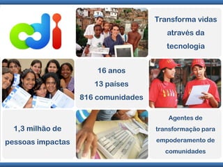 Transforma vidas através da tecnologia16 anos13 países816 comunidadesAgentes de transformação para empoderamento de comunidades1,3 milhão de pessoas impactas