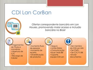 CDI Lan CorBan

                  Ofertar correspondente bancário em Lan
                Houses, promovendo maior acesso e inclusão
                              bancária no Brasil




• Pagamentos
                • Aumenta fluxo    • Seguro           • Ser membro
de Títulos e
                de pessoas         • Limite Diário    do CDI Lan MN
convênios
                • Aumento de       • Comunicação      • Ter CNPJ
• Abertura de
                receita            Visual ‘Mais BB’   • Ter C/C PJ BB
C/C
                • Diversificação   • Suporte          • Enviar
• Recarga de
                de produtos        equipe CDI Lan     documentos
Celular
 