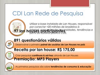 CDI Lan Rede de Pesquisa
           Utilizar a base instalada de Lan Houses, responsável
           por conectar +20 milhões de brasileiros à
97 lan    houses para entender necessidades, tendências e
           Internet,
                      participantes
           perfis do usuários público CDE.


891 questionários válidos
 Desenvolver o primeiro painel de usuários de Lan Houses no país

Receita por lan house: R$ 175,00
 Criar pesquisas contínuas & ad-hoc através de Lan Houses
Premiação: MP3 Players
 As primeiras pesquisas são sobre tendências de consumo & educação
 