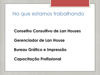 No que estamos trabalhando


Conselho Consultivo de Lan Houses

Gerenciador de Lan House

Bureau Gráfico e Impressão

Capacitação Profissional
 