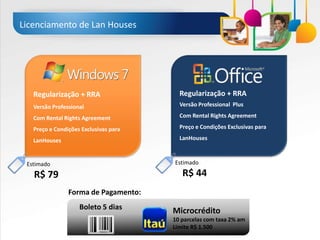Licenciamento de Lan Houses




   Regularização + RRA                   Regularização + RRA
   Versão Professional                   Versão Professional Plus

   Com Rental Rights Agreement           Com Rental Rights Agreement

   Preço e Condições Exclusivas para     Preço e Condições Exclusivas para

   LanHouses                             LanHouses



 Estimado                              Estimado

   R$ 79                                  R$ 44
                Forma de Pagamento:
                    Boleto 5 dias      Microcrédito
                                       10 parcelas com taxa 2% am
                                       Limite R$ 1.500
 