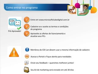 Como entrar no programa


                 1   Entre em www.microsoftclubedigital.com.br


                 2   Cadastre-se e aceite os termos e condições
                     do programa
 Pré-Aprovado!
                 3   Aproveite as ofertas de licenciamento e
                     atualize seus PCs




                     Membros do CDI Lan devem usar a mesma informação de cadastro


                     Acesse o Portal e Fique atento para novidades

                     Envie seu feedback – queremos melhorar juntos!


                     Seu kit de marketing será enviado em até 30 dias
 