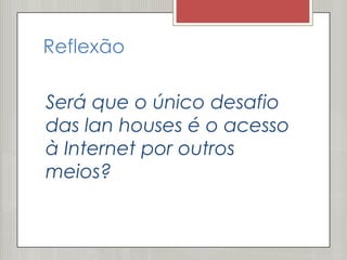 Reflexão

Será que o único desafio
das lan houses é o acesso
à Internet por outros
meios?
 