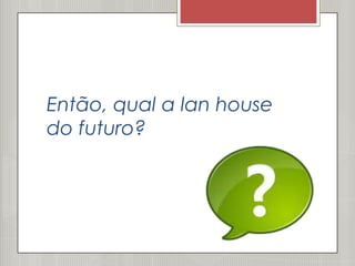 Então, qual a lan house
do futuro?
 