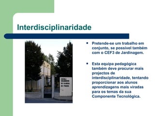 Interdisciplinaridade Pretende-se um trabalho em conjunto, se possível também com o CEF3 de Jardinagem. Esta equipa pedagógica também deve procurar mais projectos de interdisciplinaridade, tentando proporcionar aos alunos  aprendizagens mais viradas para os temas da sua Componente Tecnológica. 