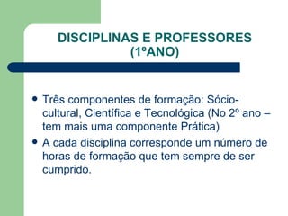 DISCIPLINAS E PROFESSORES (1ºANO) Três componentes de formação: Sócio-cultural, Científica e Tecnológica (No 2º ano – tem mais uma componente Prática) A cada disciplina corresponde um número de horas de formação que tem sempre de ser cumprido. 