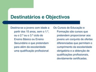 Destinatários e Objectivos Destina-se a jovens com idade a partir dos 15 anos, sem o 1.º, ou o 2.º ou o 3.º ciclo do Ensino Básico ou Ensino Secundário e que pretendam para além da escolaridade uma qualificação profissional .  Os Cursos de Educação e Formação são cursos que pretendem proporcionar aos jovens um conjunto de ofertas diferenciadas que permitam o cumprimento da escolaridade obrigatória e a obtenção de qualificações profissionais, devidamente certificadas.  