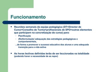 Funcionamento Reuniões semanais da equipa pedagógica (DT+Director de Curso+Conselho de Turma+profissionais de SPO+outros elementos que participem na concretização do curso) para: Planificação (Re)formulação/ adequação das estratégias pedagógicas e comportamentais,  ...de forma a promover o sucesso educativo dos alunos e uma adequada transição para a vida activa As horas lectivas definidas terão de ser leccionadas na totalidade  (podendo haver a necessidade de as repor) 