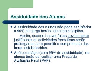 Assiduidade dos Alunos A assiduidade dos alunos não pode ser inferior a 90% da carga horária de cada disciplina. Assim, quando houver faltas  devidamente  justificadas as actividades formativas serão prolongadas para permitir o cumprimento das horas estabelecidas. Após o estágio (com 95% de assiduidade), os alunos terão de realizar uma Prova de Avaliação Final (PAF). 