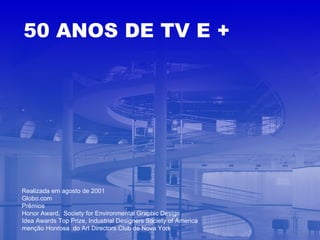 Realizada em agosto de 2001 Globo.com Prêmios  Honor Award,  Society for Environmental Graphic Design Idea Awards Top Prize, Industrial Designers Society of America menção Honrosa  do Art Directors Club de Nova York   50 ANOS DE TV E + 