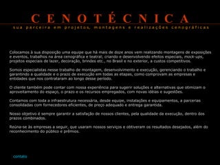 C  E  N  O  T  É  C  N  I  C  A   s u a  p a r c e i r a  e m  p r o j e t o s,  m o n t a g e n s  e  r e a l i z a ç õ e s  c e n o g r á f i c a s   Colocamos à sua disposição uma equipe que há mais de doze anos vem realizando montagens de exposições e eventos, trabalhos na área cenográfica e teatral; criando e desenvolvendo efeitos especiais,  mock-ups , projetos especiais de lazer, decoração, brindes etc., no Brasil e no exterior, a custos competitivos. Somos especialistas nesse trabalho de montagem, desenvolvimento e execução, gerenciando o trabalho e garantindo a qualidade e o prazo de execução em todas as etapas, como comprovam as empresas e entidades que nos contrataram ao longo desse período. O cliente também pode contar com nossa experiência para sugerir soluções e alternativas que otimizam o aproveitamento do espaço, o prazo e os recursos empregados, com novas idéias e sugestões. Contamos com toda a infraestrutura necessária, desde equipe, instalações e equipamentos, a parcerias consolidadas com fornecedores eficientes, de preço adequado e entrega garantida. Nosso objetivo é sempre garantir a satisfação de nossos clientes, pela qualidade da execução, dentro dos prazos combinados. Reúna-se às empresas a seguir, que usaram nossos serviços e obtiveram os resultados desejados, além do reconhecimento do público e prêmios.   contato 