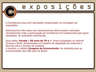         A Cenotécnica atua com resultados comprovados na montagem de exposições.   Selecionamos três casos com características diferenciadas realizados recentemente onde a participação da Cenotécnica foi fundamental para gerar resultados  de qualidade reconhecida. Duas delas,  Parade  e  50 anos de TV e + , foram projetadas no exterior (França e EUA), demandando um trabalho de adaptação de materiais e técnicas para o sucesso do trabalho. A terceira, o módulo  Imagens do Inconsciente , foi realizada para as comemorações dos 500 anos do Brasil.   
