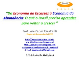 “Da Economia da Escassez à Economia da 
Abundância: O quê o Brasil precisa aprender 
para voltar a crescer ” 
Prof. José Carlos Cavalcanti 
Depto. de Economia da UFPE 
http://www.creativante.com.br 
http://twitter.com/jccavalcanti 
http://jccavalcanti.wordpress.com 
http://www.facebook.com/jccavalcanti 
E-mail: cavalcanti.jc@gmail.com 
C.E.S.A.R. - Recife, 12/11/2014 
 