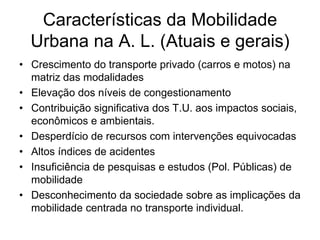 Características da Mobilidade
  Urbana na A. L. (Atuais e gerais)
• Crescimento do transporte privado (carros e motos) na
  matriz das modalidades
• Elevação dos níveis de congestionamento
• Contribuição significativa dos T.U. aos impactos sociais,
  econômicos e ambientais.
• Desperdício de recursos com intervenções equivocadas
• Altos índices de acidentes
• Insuficiência de pesquisas e estudos (Pol. Públicas) de
  mobilidade
• Desconhecimento da sociedade sobre as implicações da
  mobilidade centrada no transporte individual.
 