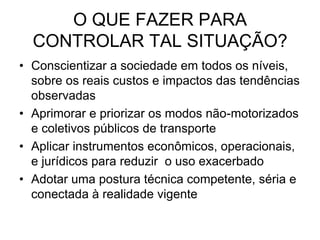 O QUE FAZER PARA
  CONTROLAR TAL SITUAÇÃO?
• Conscientizar a sociedade em todos os níveis,
  sobre os reais custos e impactos das tendências
  observadas
• Aprimorar e priorizar os modos não-motorizados
  e coletivos públicos de transporte
• Aplicar instrumentos econômicos, operacionais,
  e jurídicos para reduzir o uso exacerbado
• Adotar uma postura técnica competente, séria e
  conectada à realidade vigente
 