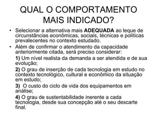 QUAL O COMPORTAMENTO
        MAIS INDICADO?
• Selecionar a alternativa mais ADEQUADA ao leque de
  circunstâncias econômicas, sociais, técnicas e políticas
  prevalecentes no contexto estudado.
• Além de confirmar o atendimento da capacidade
  anteriormente citada, será preciso considerar:
  1) Um nível realista da demanda a ser atendida e de sua
  evolução;
  2) O grau de inserção de cada tecnologia em estudo no
  contexto tecnológico, cultural e econômico da situação
  em estudo;
  3) O custo do ciclo de vida dos equipamentos em
  análise;
  4) O grau de sustentabilidade inerente a cada
  tecnologia, desde sua concepção até o seu descarte
  final.
 
