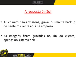A resposta é não!

• A Schimitd não armazena, grava, ou realiza backup
  de nenhum cliente aqui na empresa.

• As imagens ficam gravadas no HD do cliente,
  apenas no sistema dele.
 