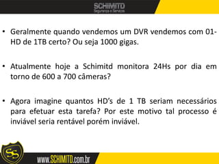 • Geralmente quando vendemos um DVR vendemos com 01-
  HD de 1TB certo? Ou seja 1000 gigas.

• Atualmente hoje a Schimitd monitora 24Hs por dia em
  torno de 600 a 700 câmeras?

• Agora imagine quantos HD’s de 1 TB seriam necessários
  para efetuar esta tarefa? Por este motivo tal processo é
  inviável seria rentável porém inviável.
 