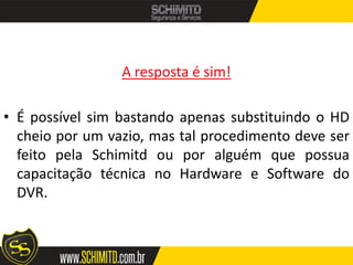 A resposta é sim!

• É possível sim bastando apenas substituindo o HD
  cheio por um vazio, mas tal procedimento deve ser
  feito pela Schimitd ou por alguém que possua
  capacitação técnica no Hardware e Software do
  DVR.
 