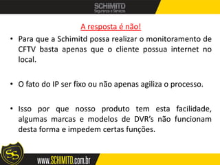 A resposta é não!
• Para que a Schimitd possa realizar o monitoramento de
  CFTV basta apenas que o cliente possua internet no
  local.

• O fato do IP ser fixo ou não apenas agiliza o processo.

• Isso por que nosso produto tem esta facilidade,
  algumas marcas e modelos de DVR’s não funcionam
  desta forma e impedem certas funções.
 