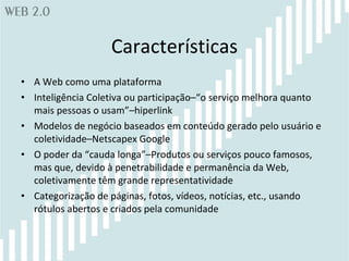 Características A Web como uma plataforma Inteligência Coletiva ou participação–“o serviço melhora quanto mais pessoas o usam”–hiperlink Modelos de negócio baseados em conteúdo gerado pelo usuário e coletividade–Netscapex Google O poder da “cauda longa”–Produtos ou serviços pouco famosos, mas que, devido à penetrabilidade e permanência da Web, coletivamente têm grande representatividade Categorização de páginas, fotos, vídeos, notícias, etc., usando rótulos abertos e criados pela comunidade 