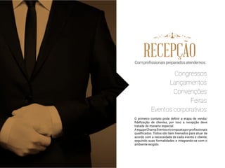 RECEPÇÃOComprofissionaispreparadosatendemos:
Congressos
Lançamentos
Convenções
Feiras
Eventos corporativos
O primeiro contato pode definir a etapa de venda/
fidelização de clientes, por isso a recepção deve
tratada de maneira especial.
AequipeChampEventosécompostaporprofissionais
qualificados. Todos são bem treinados para atuar de
acordo com a necessidade de cada evento e cliente,
seguindo suas formalidades e integrando-se com o
ambiente exigido.
 