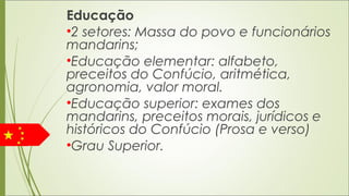 Educação
•2 setores: Massa do povo e funcionários
mandarins;
•Educação elementar: alfabeto,
preceitos do Confúcio, aritmética,
agronomia, valor moral.
•Educação superior: exames dos
mandarins, preceitos morais, jurídicos e
históricos do Confúcio (Prosa e verso)
•Grau Superior. 
 