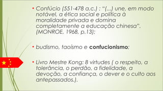 • Confúcio (551-478 a.c.) : “(...) une, em modo
notável, a ética social e política à
moralidade privada e domina
completamente a educação chinesa”.
(MONROE, 1968, p.13);
• budismo, taoísmo e confucionismo;
• Livro Mestre Kong: 8 virtudes ( o respeito, a
tolerância, o perdão, a fidelidade, a
devoção, a confiança, o dever e o culto aos
antepassados.).
 