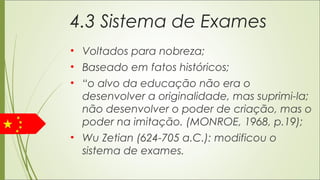 4.3 Sistema de Exames
• Voltados para nobreza;
• Baseado em fatos históricos;
• “o alvo da educação não era o
desenvolver a originalidade, mas suprimi-la;
não desenvolver o poder de criação, mas o
poder na imitação. (MONROE, 1968, p.19);
• Wu Zetian (624-705 a.C.): modificou o
sistema de exames.
 